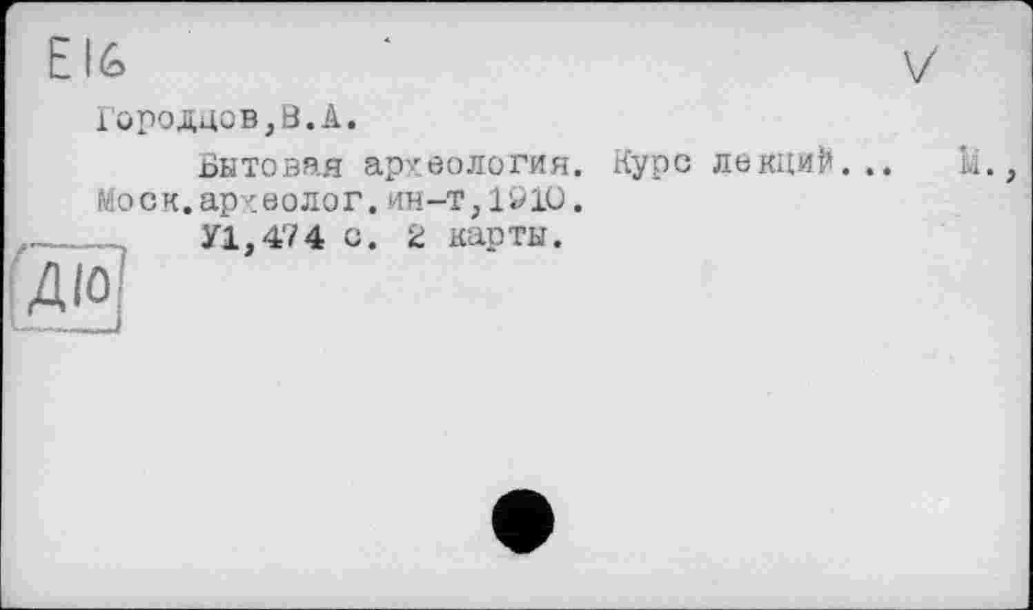 ﻿Е16
Городцов,В.А.
Бытовая археология
Моск.археолог, ин-т, 19 10
У1,474 с. 2 карты.
Курс лекций. .. Щ. ,